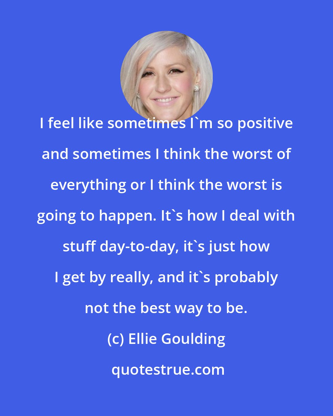 Ellie Goulding: I feel like sometimes I'm so positive and sometimes I think the worst of everything or I think the worst is going to happen. It's how I deal with stuff day-to-day, it's just how I get by really, and it's probably not the best way to be.