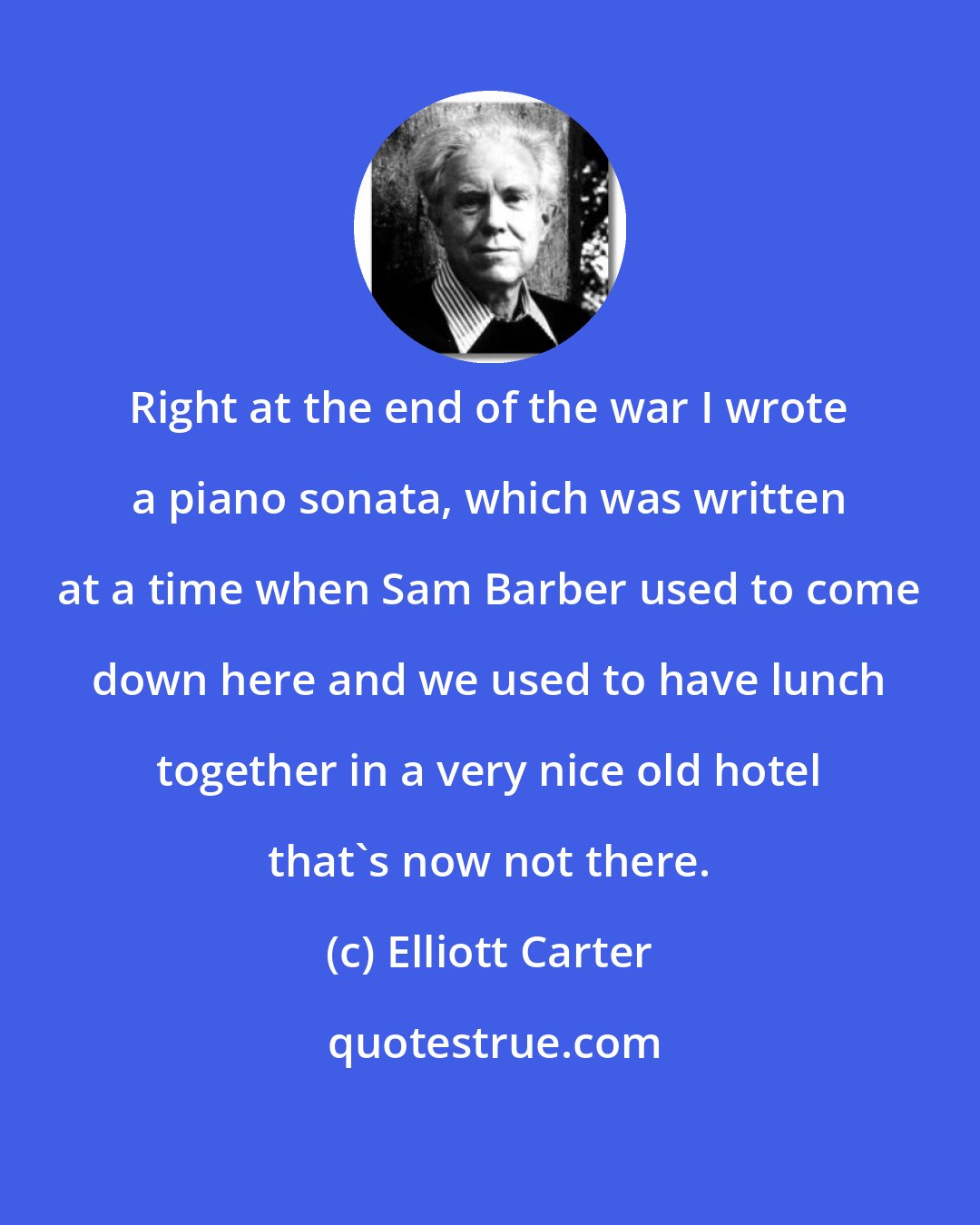 Elliott Carter: Right at the end of the war I wrote a piano sonata, which was written at a time when Sam Barber used to come down here and we used to have lunch together in a very nice old hotel that's now not there.