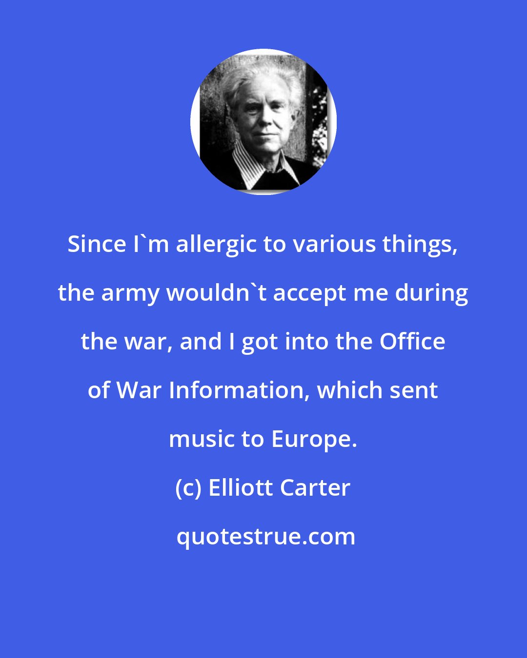 Elliott Carter: Since I'm allergic to various things, the army wouldn't accept me during the war, and I got into the Office of War Information, which sent music to Europe.