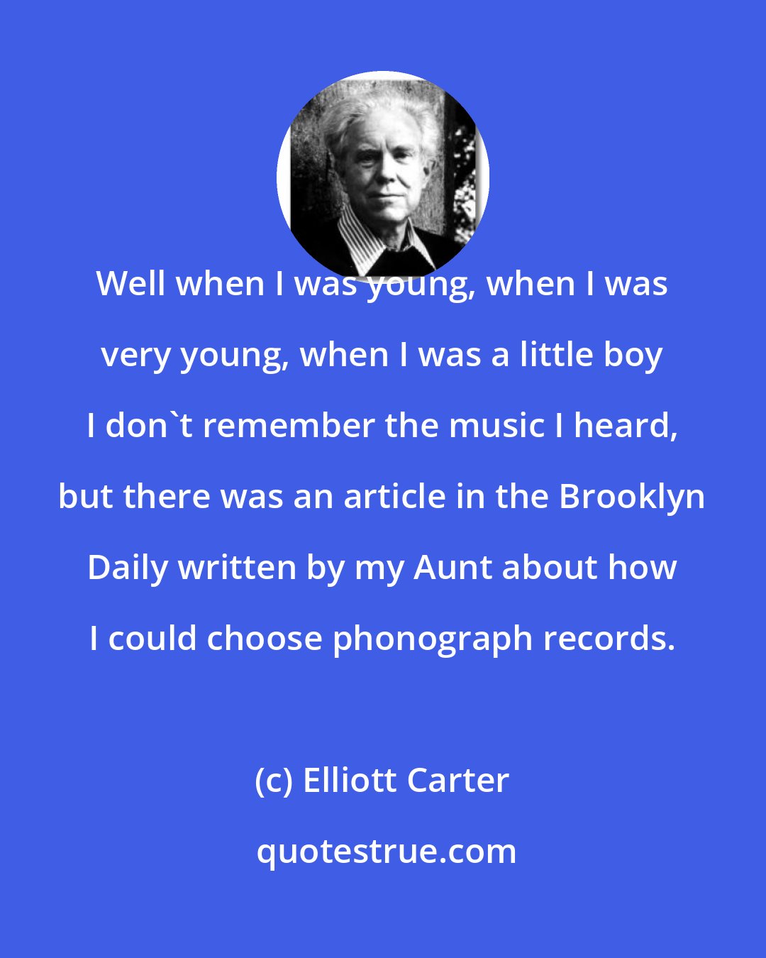 Elliott Carter: Well when I was young, when I was very young, when I was a little boy I don't remember the music I heard, but there was an article in the Brooklyn Daily written by my Aunt about how I could choose phonograph records.