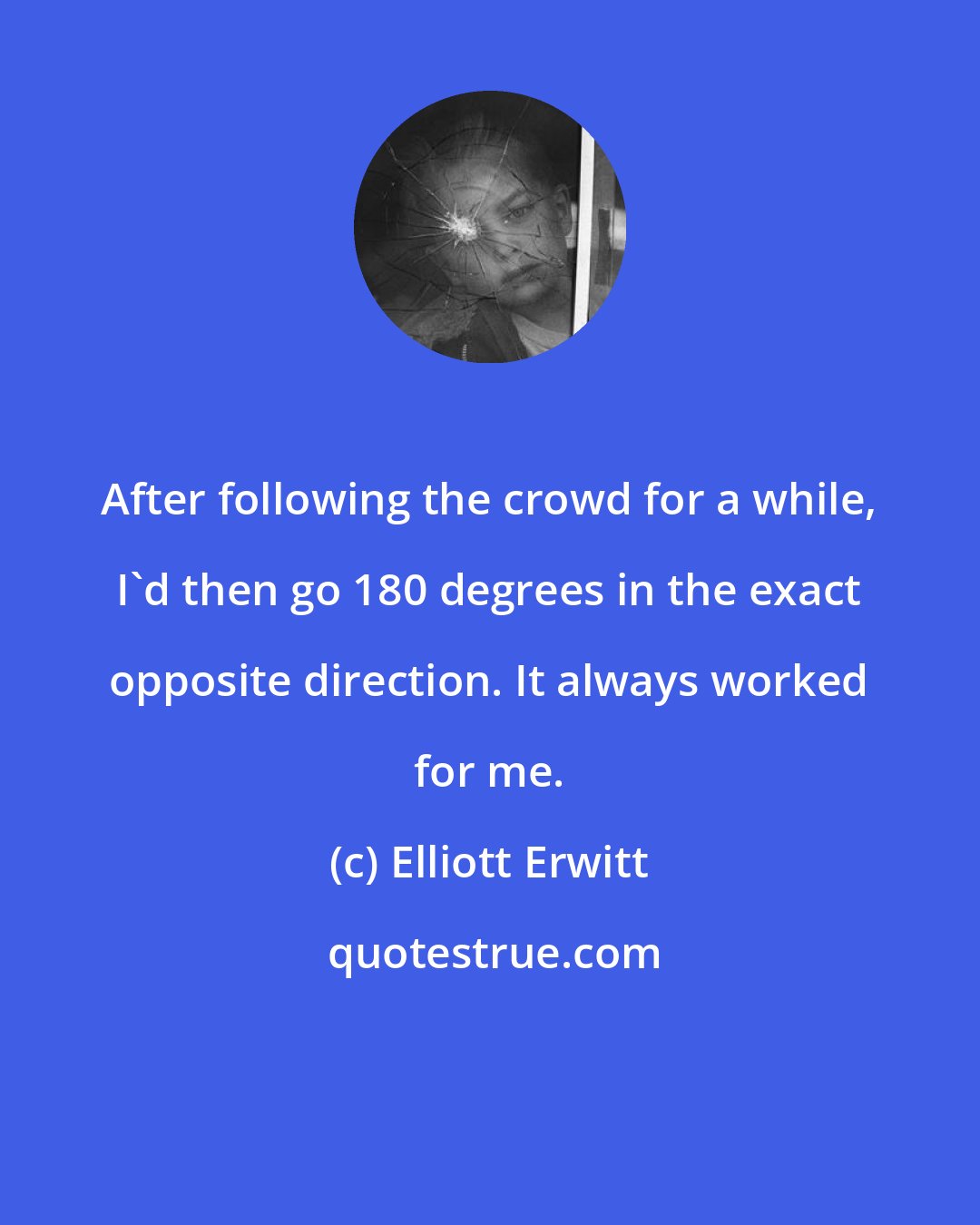 Elliott Erwitt: After following the crowd for a while, I'd then go 180 degrees in the exact opposite direction. It always worked for me.