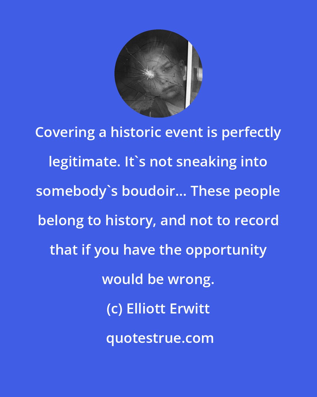 Elliott Erwitt: Covering a historic event is perfectly legitimate. It's not sneaking into somebody's boudoir... These people belong to history, and not to record that if you have the opportunity would be wrong.