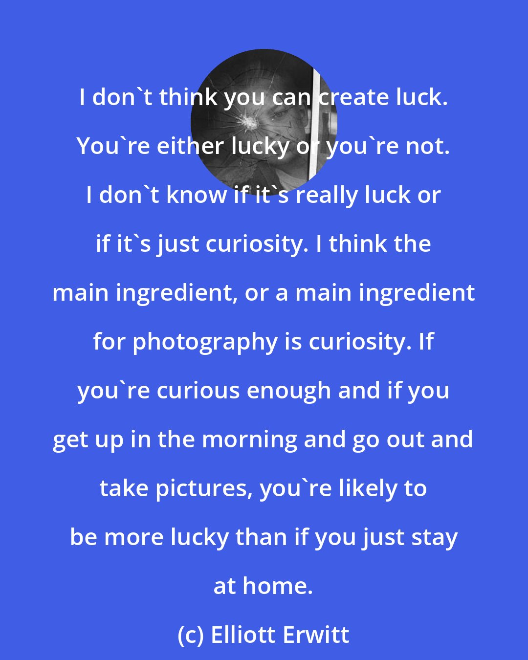 Elliott Erwitt: I don't think you can create luck. You're either lucky or you're not. I don't know if it's really luck or if it's just curiosity. I think the main ingredient, or a main ingredient for photography is curiosity. If you're curious enough and if you get up in the morning and go out and take pictures, you're likely to be more lucky than if you just stay at home.