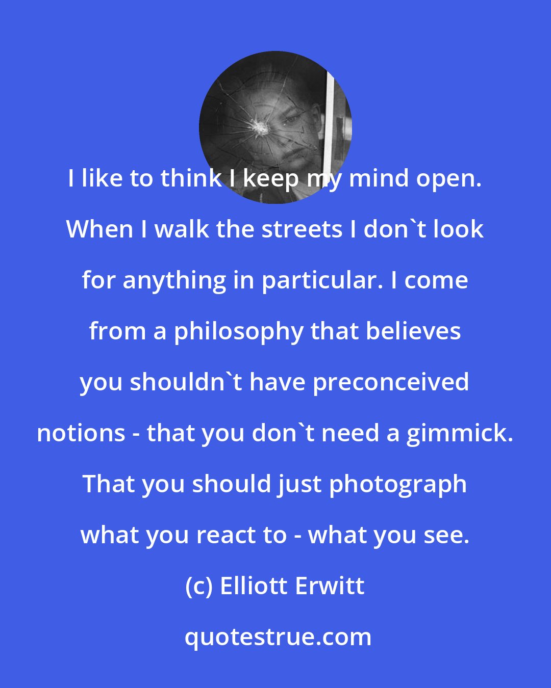 Elliott Erwitt: I like to think I keep my mind open. When I walk the streets I don't look for anything in particular. I come from a philosophy that believes you shouldn't have preconceived notions - that you don't need a gimmick. That you should just photograph what you react to - what you see.