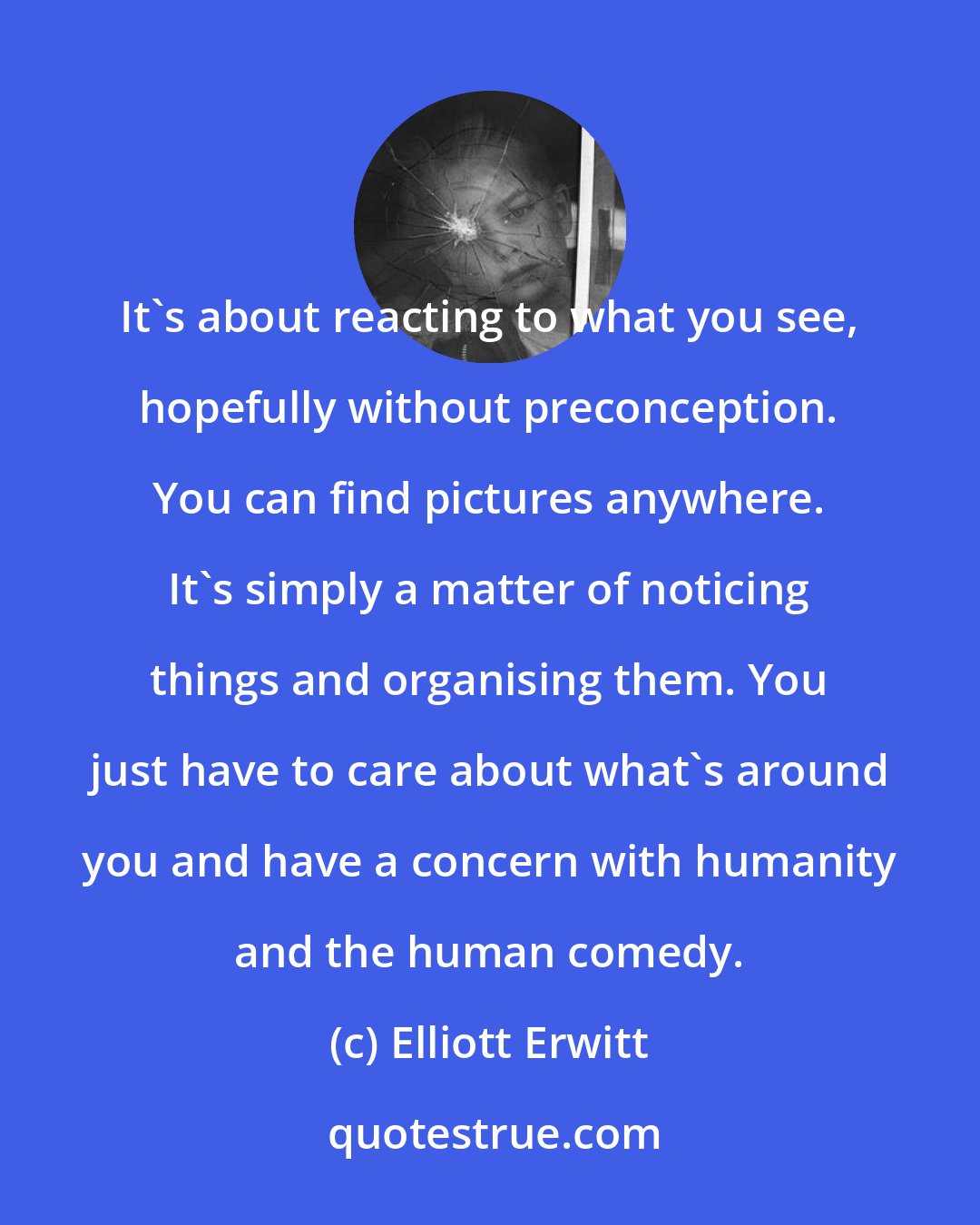 Elliott Erwitt: It's about reacting to what you see, hopefully without preconception. You can find pictures anywhere. It's simply a matter of noticing things and organising them. You just have to care about what's around you and have a concern with humanity and the human comedy.