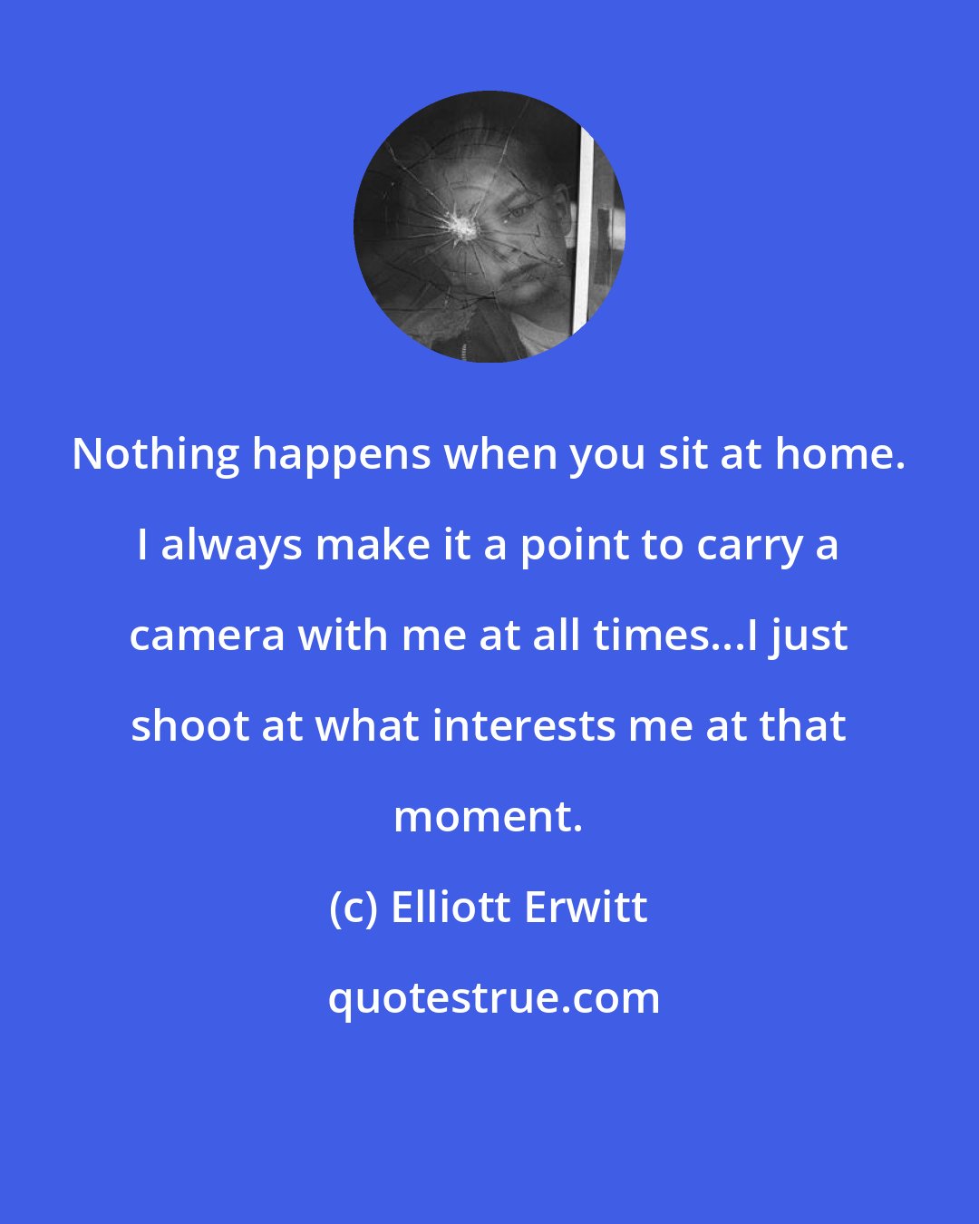 Elliott Erwitt: Nothing happens when you sit at home. I always make it a point to carry a camera with me at all times...I just shoot at what interests me at that moment.