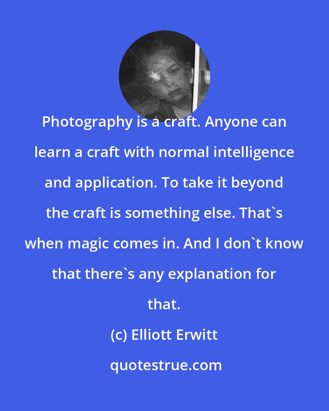 Elliott Erwitt: Photography is a craft. Anyone can learn a craft with normal intelligence and application. To take it beyond the craft is something else. That's when magic comes in. And I don't know that there's any explanation for that.