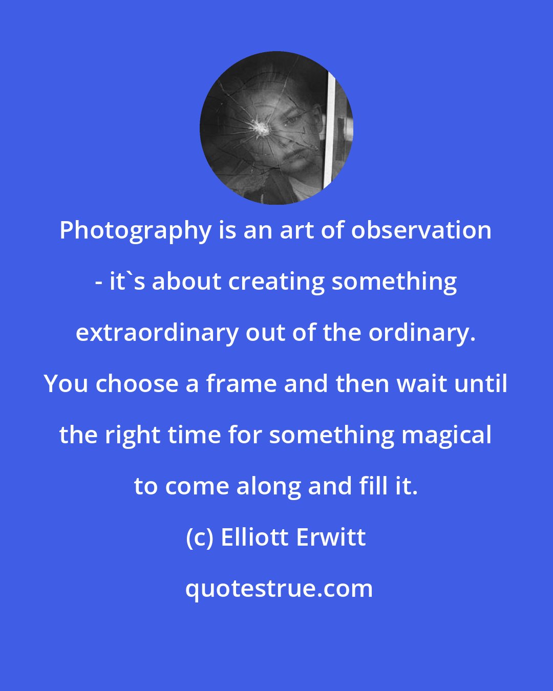 Elliott Erwitt: Photography is an art of observation - it's about creating something extraordinary out of the ordinary. You choose a frame and then wait until the right time for something magical to come along and fill it.