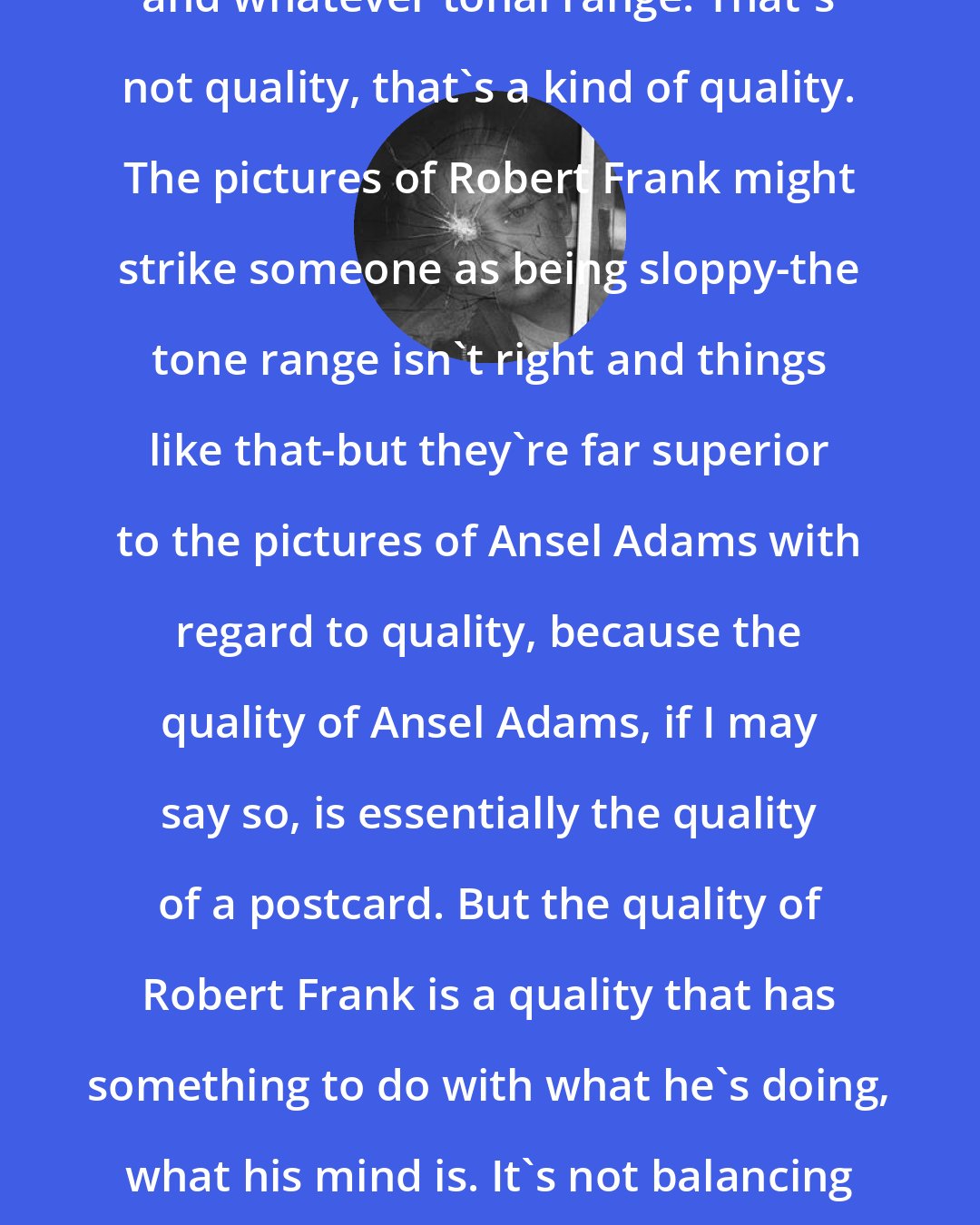 Elliott Erwitt: Quality doesn't mean deep blacks and whatever tonal range. That's not quality, that's a kind of quality. The pictures of Robert Frank might strike someone as being sloppy-the tone range isn't right and things like that-but they're far superior to the pictures of Ansel Adams with regard to quality, because the quality of Ansel Adams, if I may say so, is essentially the quality of a postcard. But the quality of Robert Frank is a quality that has something to do with what he's doing, what his mind is. It's not balancing out the sky to the sand and so forth. It's got to do with intention.