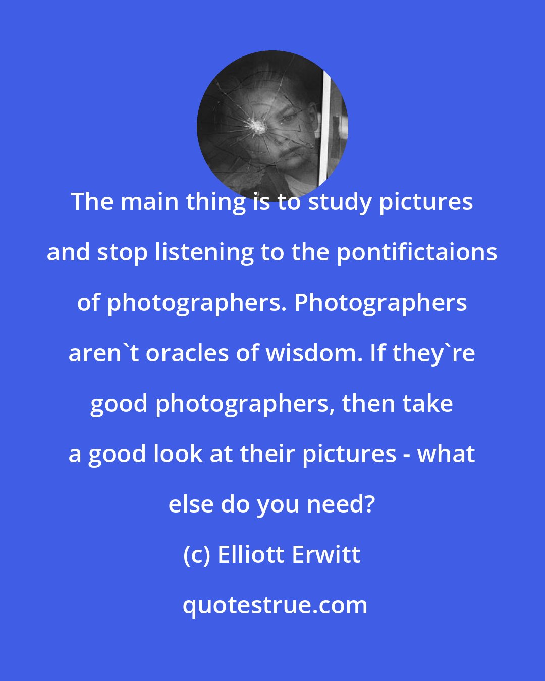 Elliott Erwitt: The main thing is to study pictures and stop listening to the pontifictaions of photographers. Photographers aren't oracles of wisdom. If they're good photographers, then take a good look at their pictures - what else do you need?