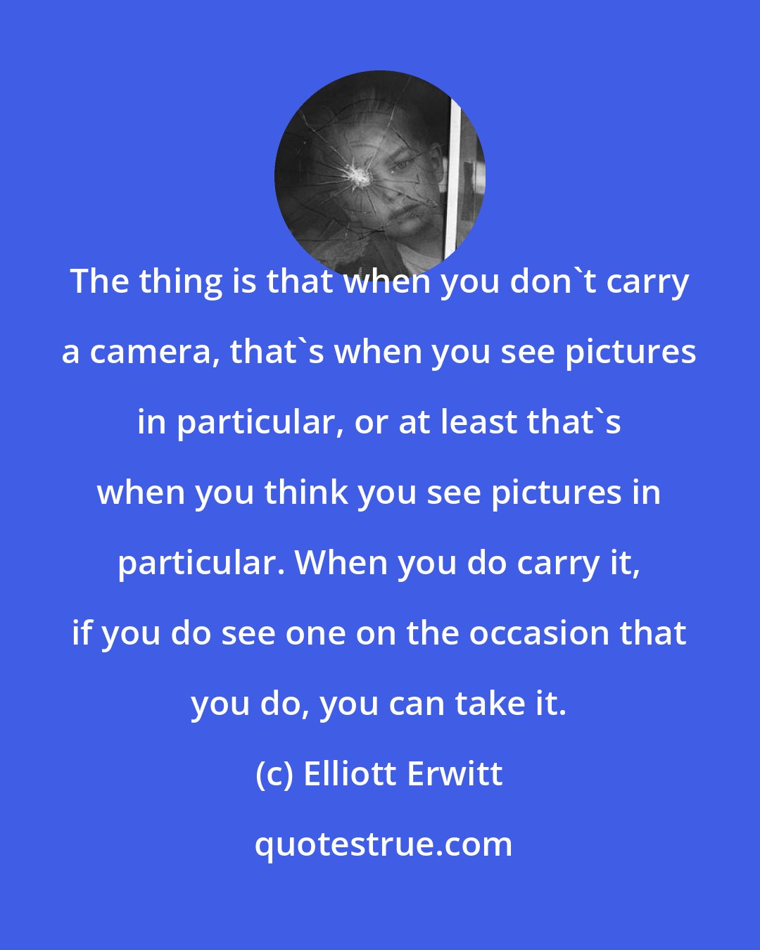 Elliott Erwitt: The thing is that when you don't carry a camera, that's when you see pictures in particular, or at least that's when you think you see pictures in particular. When you do carry it, if you do see one on the occasion that you do, you can take it.