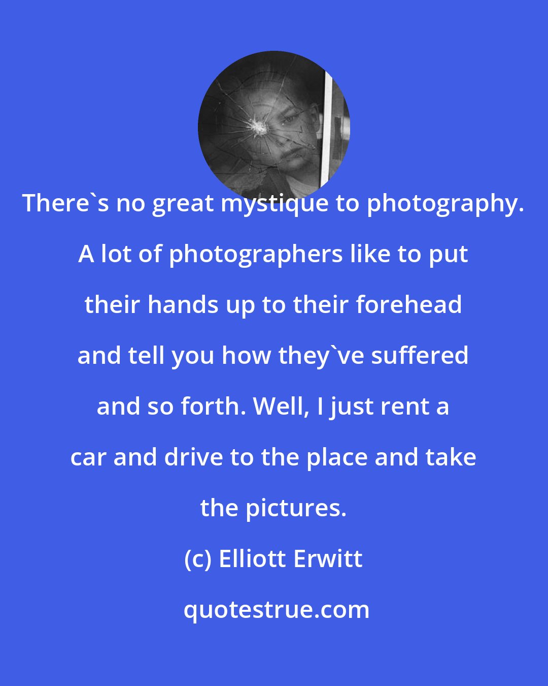 Elliott Erwitt: There's no great mystique to photography. A lot of photographers like to put their hands up to their forehead and tell you how they've suffered and so forth. Well, I just rent a car and drive to the place and take the pictures.