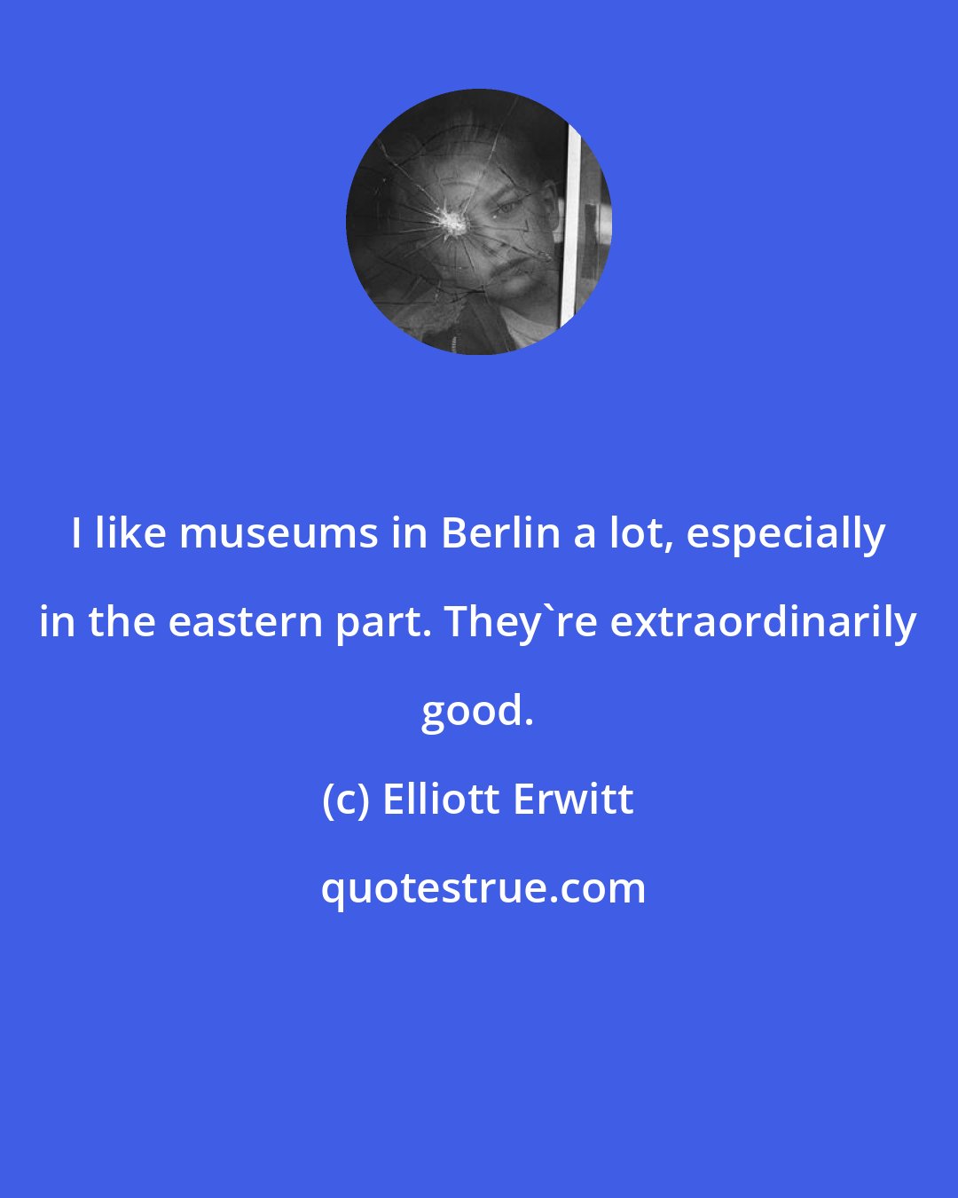 Elliott Erwitt: I like museums in Berlin a lot, especially in the eastern part. They're extraordinarily good.