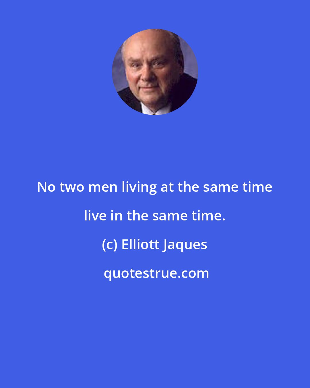 Elliott Jaques: No two men living at the same time live in the same time.