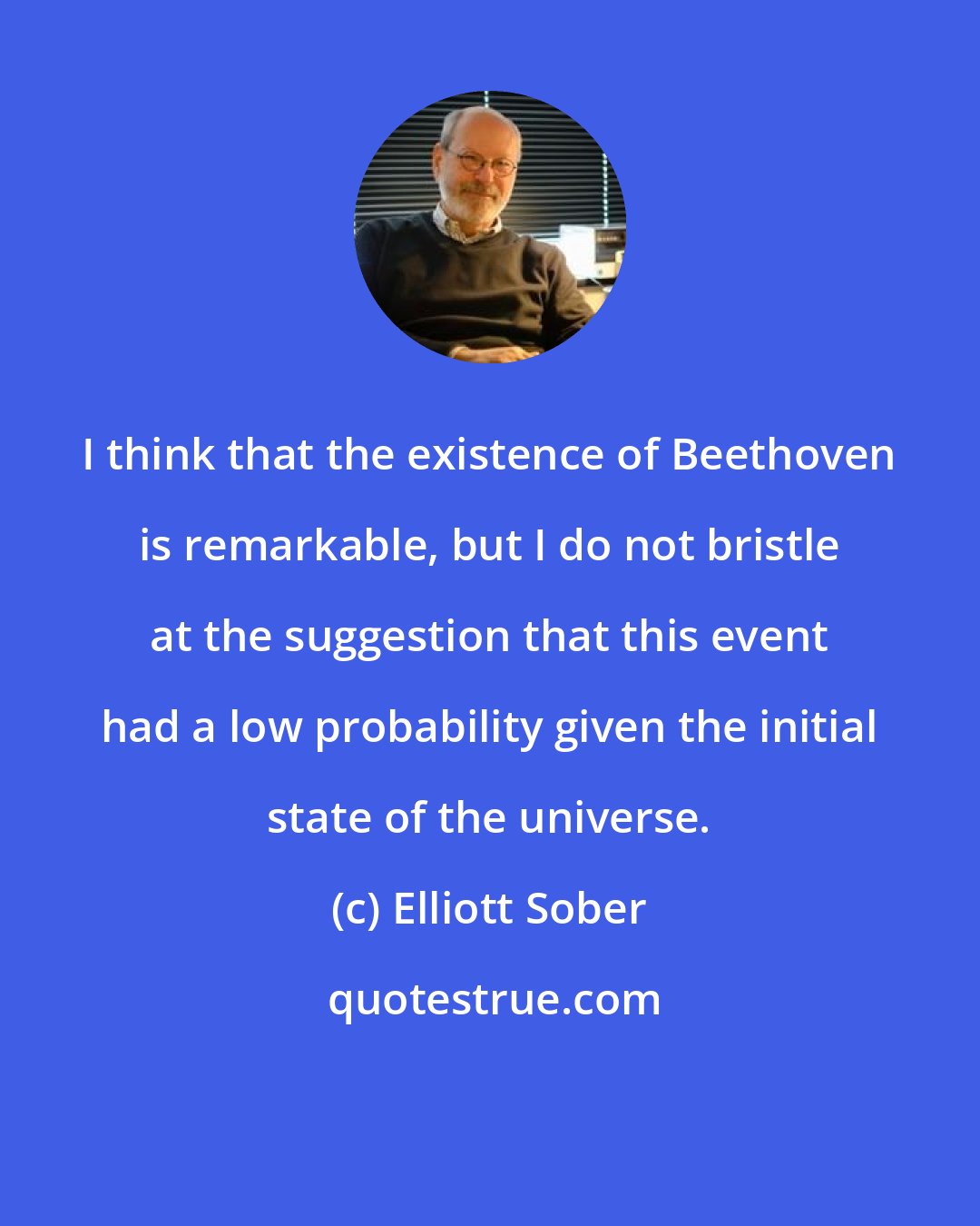 Elliott Sober: I think that the existence of Beethoven is remarkable, but I do not bristle at the suggestion that this event had a low probability given the initial state of the universe.