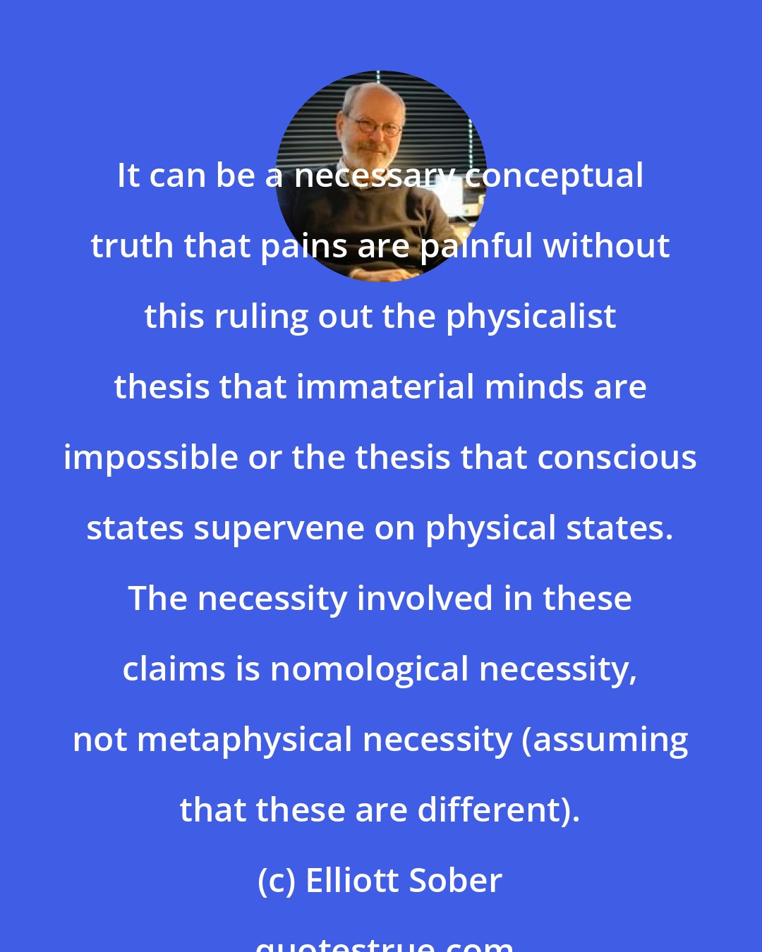 Elliott Sober: It can be a necessary conceptual truth that pains are painful without this ruling out the physicalist thesis that immaterial minds are impossible or the thesis that conscious states supervene on physical states. The necessity involved in these claims is nomological necessity, not metaphysical necessity (assuming that these are different).