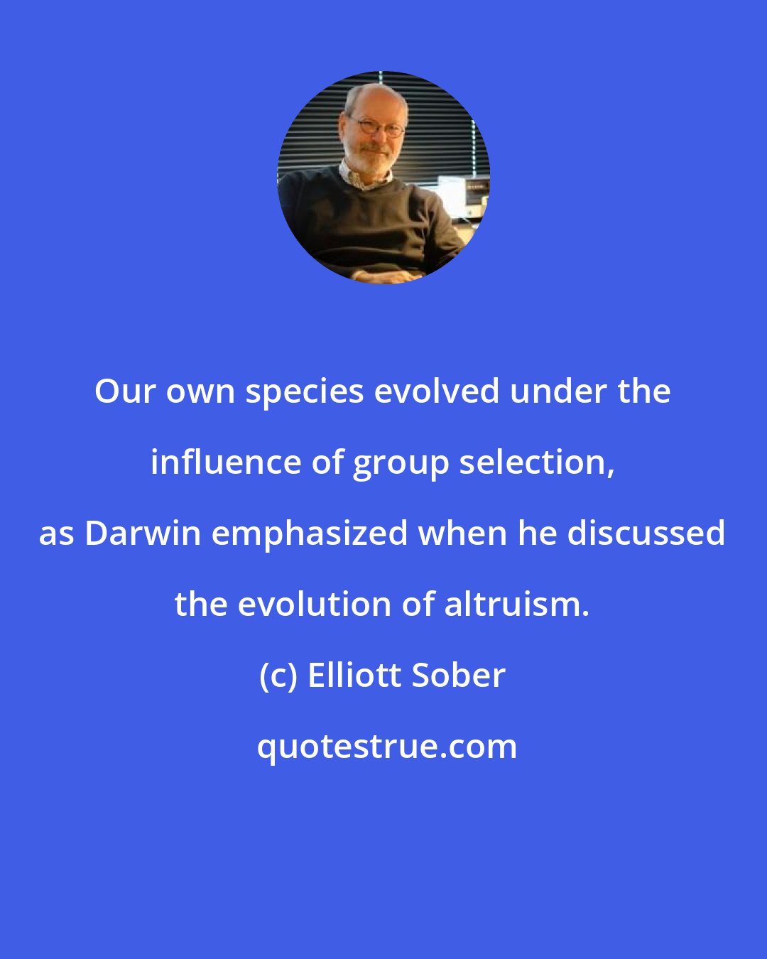 Elliott Sober: Our own species evolved under the influence of group selection, as Darwin emphasized when he discussed the evolution of altruism.