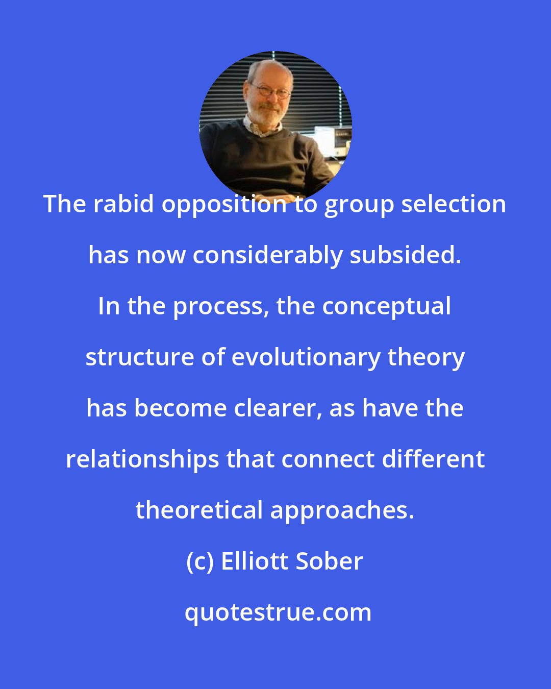 Elliott Sober: The rabid opposition to group selection has now considerably subsided. In the process, the conceptual structure of evolutionary theory has become clearer, as have the relationships that connect different theoretical approaches.