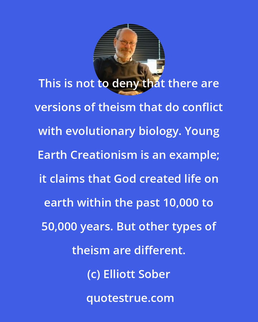 Elliott Sober: This is not to deny that there are versions of theism that do conflict with evolutionary biology. Young Earth Creationism is an example; it claims that God created life on earth within the past 10,000 to 50,000 years. But other types of theism are different.