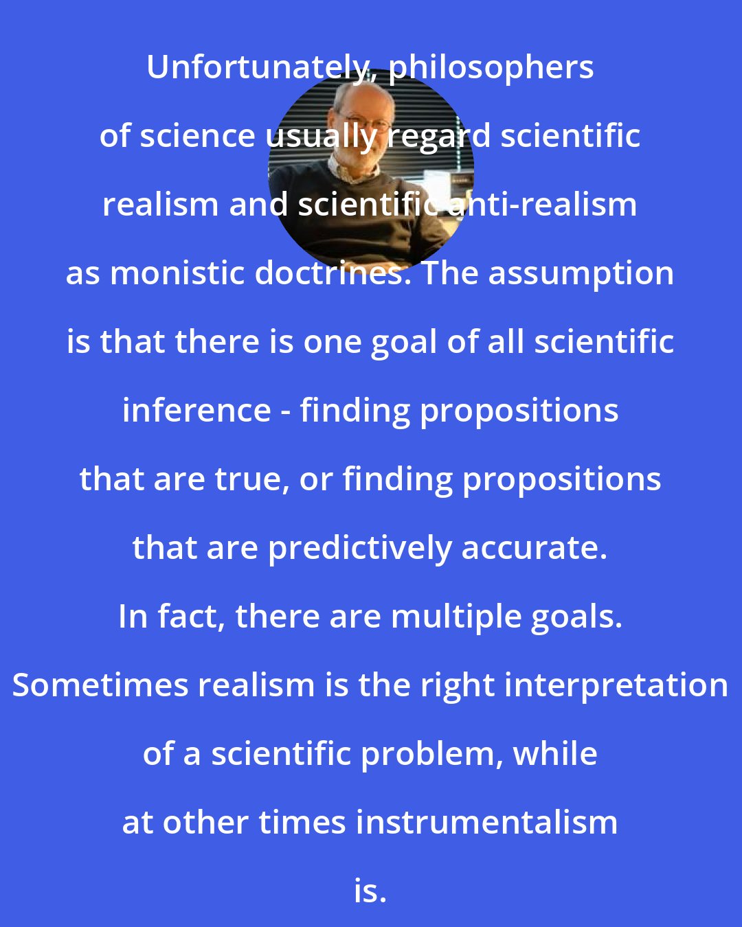 Elliott Sober: Unfortunately, philosophers of science usually regard scientific realism and scientific anti-realism as monistic doctrines. The assumption is that there is one goal of all scientific inference - finding propositions that are true, or finding propositions that are predictively accurate. In fact, there are multiple goals. Sometimes realism is the right interpretation of a scientific problem, while at other times instrumentalism is.