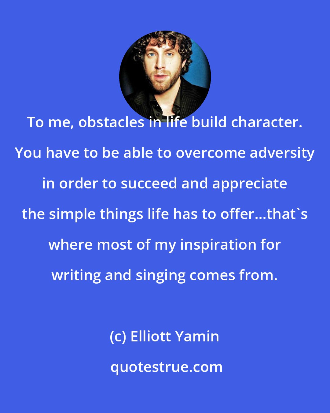 Elliott Yamin: To me, obstacles in life build character. You have to be able to overcome adversity in order to succeed and appreciate the simple things life has to offer...that's where most of my inspiration for writing and singing comes from.