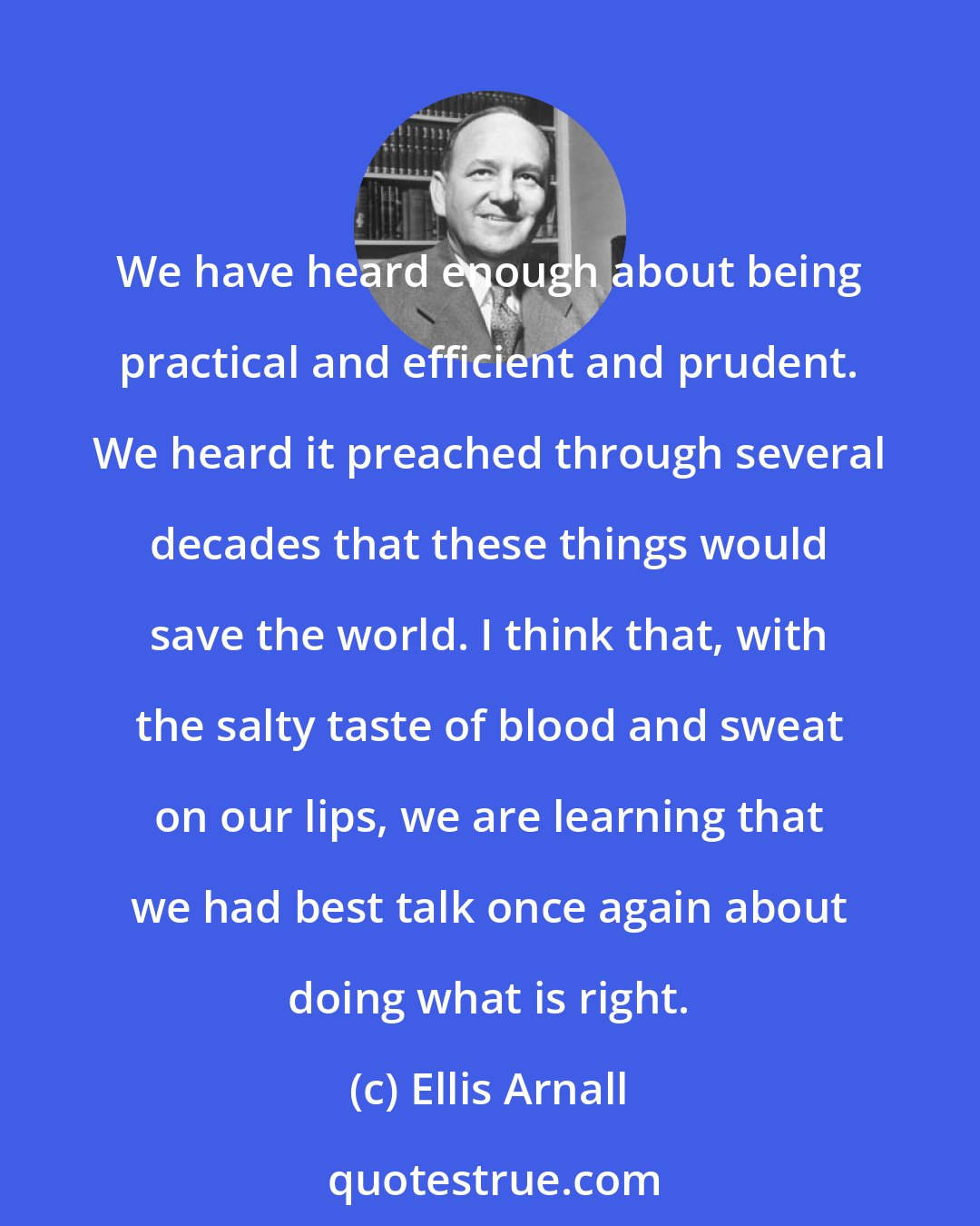 Ellis Arnall: We have heard enough about being practical and efficient and prudent. We heard it preached through several decades that these things would save the world. I think that, with the salty taste of blood and sweat on our lips, we are learning that we had best talk once again about doing what is right.