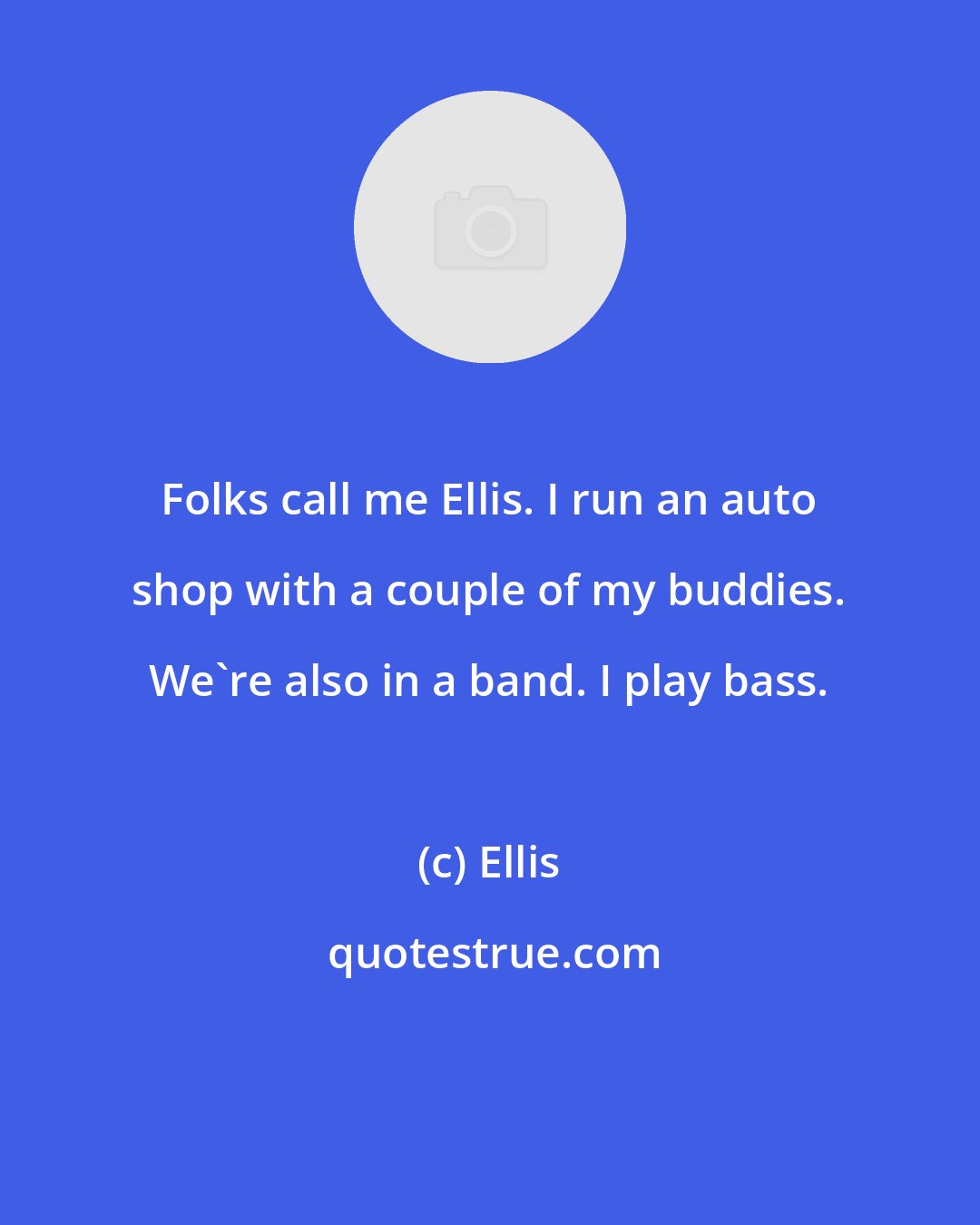 Ellis: Folks call me Ellis. I run an auto shop with a couple of my buddies. We're also in a band. I play bass.