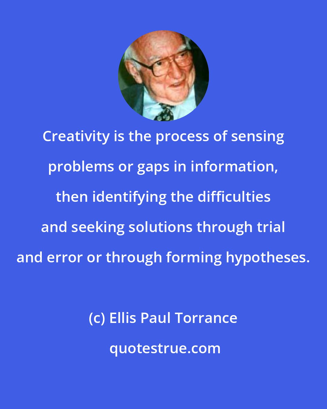 Ellis Paul Torrance: Creativity is the process of sensing problems or gaps in information, then identifying the difficulties and seeking solutions through trial and error or through forming hypotheses.