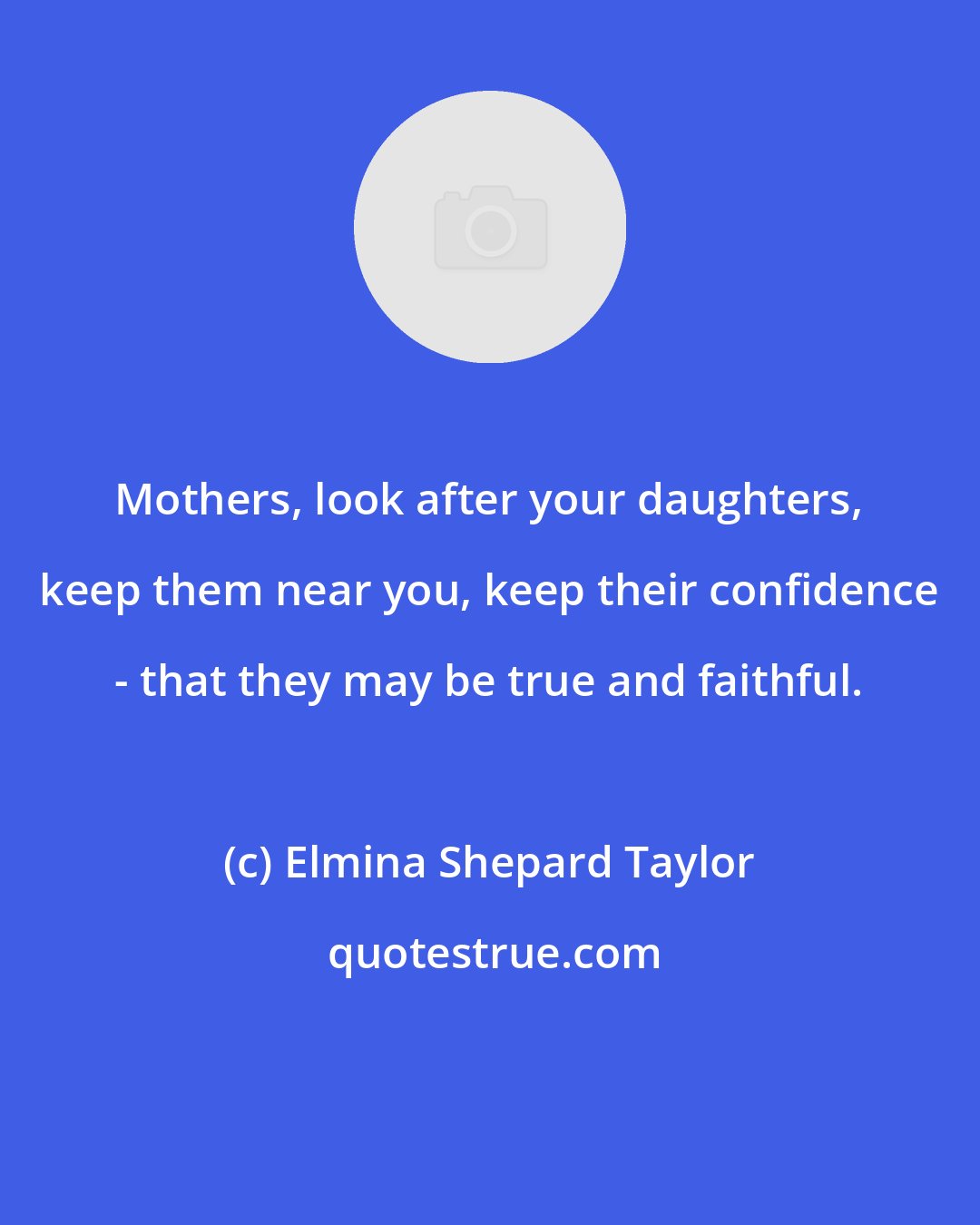 Elmina Shepard Taylor: Mothers, look after your daughters, keep them near you, keep their confidence - that they may be true and faithful.