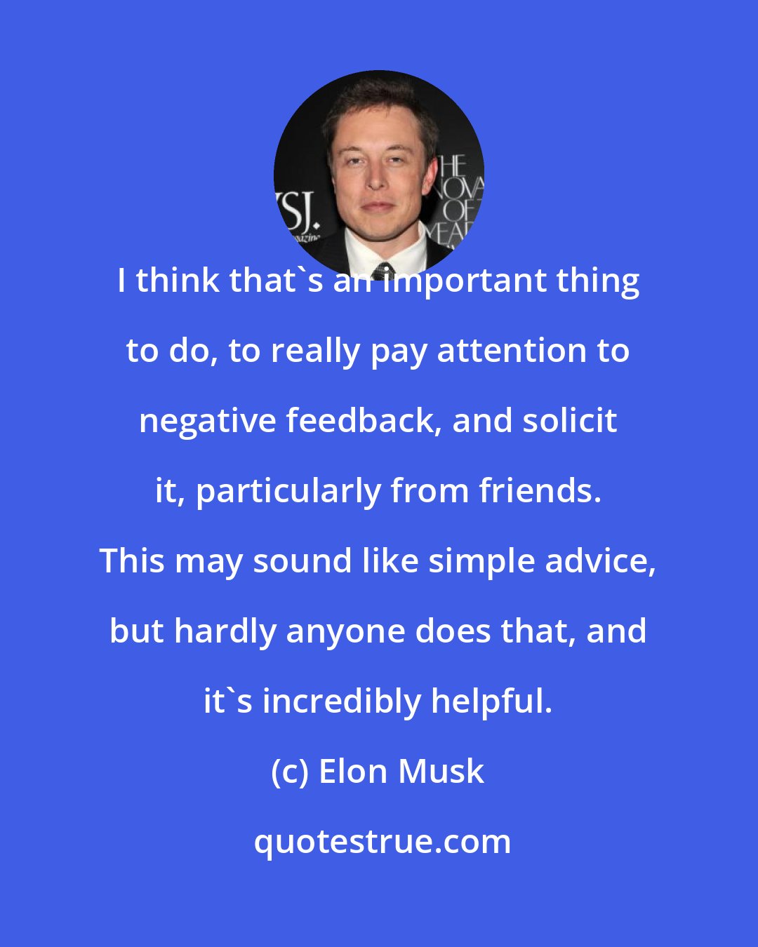 Elon Musk: I think that's an important thing to do, to really pay attention to negative feedback, and solicit it, particularly from friends. This may sound like simple advice, but hardly anyone does that, and it's incredibly helpful.