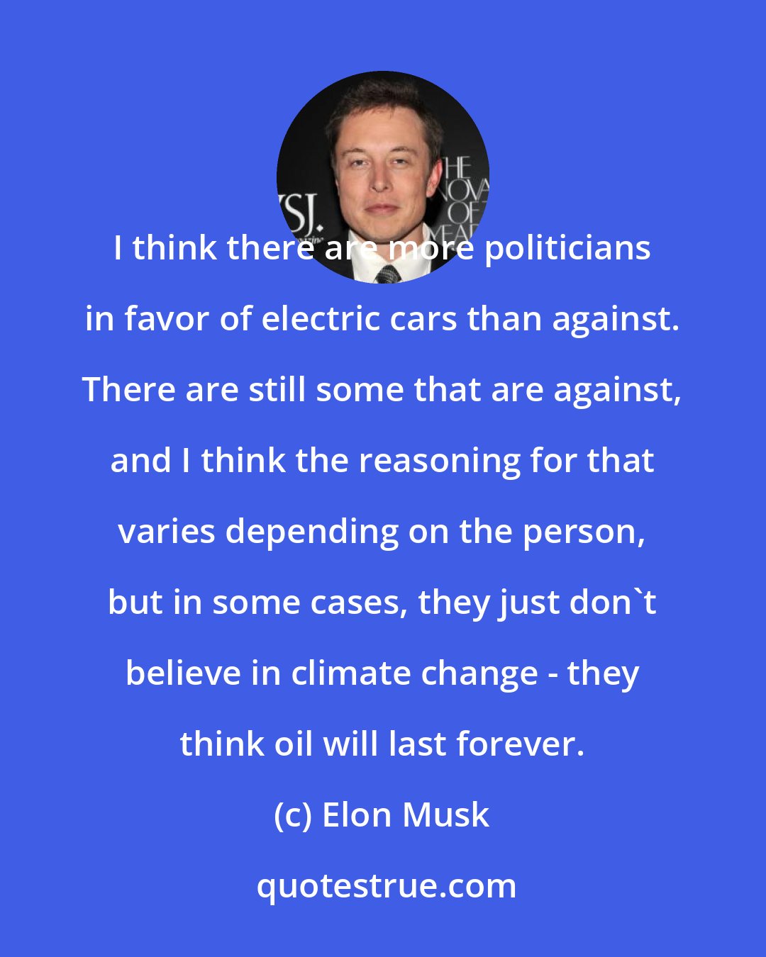 Elon Musk: I think there are more politicians in favor of electric cars than against. There are still some that are against, and I think the reasoning for that varies depending on the person, but in some cases, they just don't believe in climate change - they think oil will last forever.