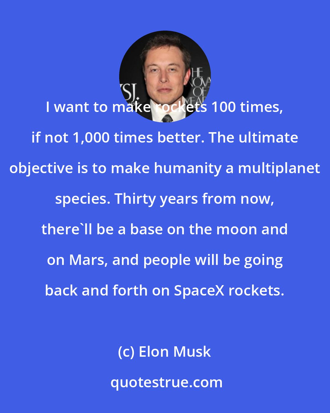 Elon Musk: I want to make rockets 100 times, if not 1,000 times better. The ultimate objective is to make humanity a multiplanet species. Thirty years from now, there'll be a base on the moon and on Mars, and people will be going back and forth on SpaceX rockets.