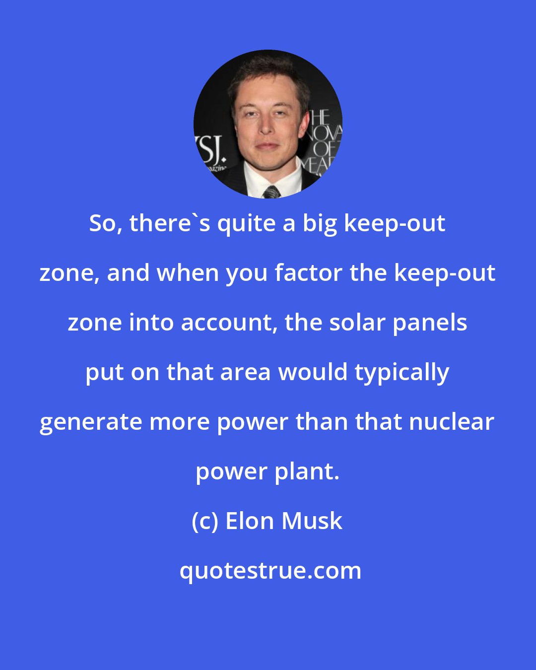 Elon Musk: So, there's quite a big keep-out zone, and when you factor the keep-out zone into account, the solar panels put on that area would typically generate more power than that nuclear power plant.