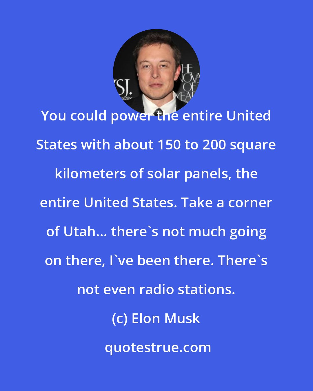 Elon Musk: You could power the entire United States with about 150 to 200 square kilometers of solar panels, the entire United States. Take a corner of Utah... there's not much going on there, I've been there. There's not even radio stations.