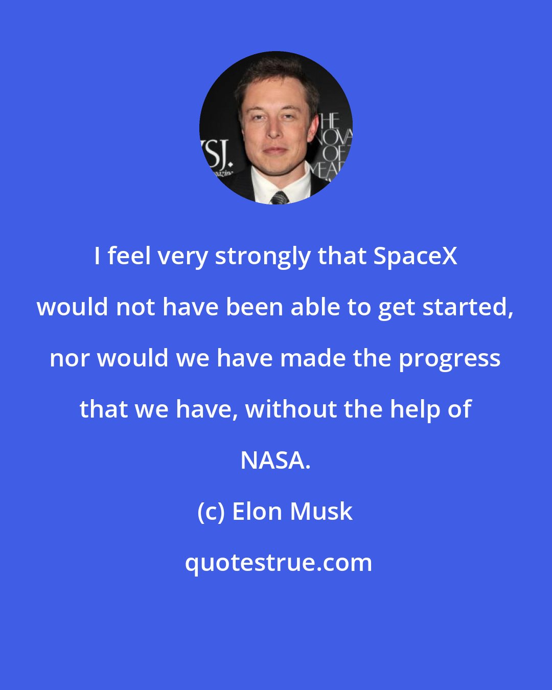 Elon Musk: I feel very strongly that SpaceX would not have been able to get started, nor would we have made the progress that we have, without the help of NASA.