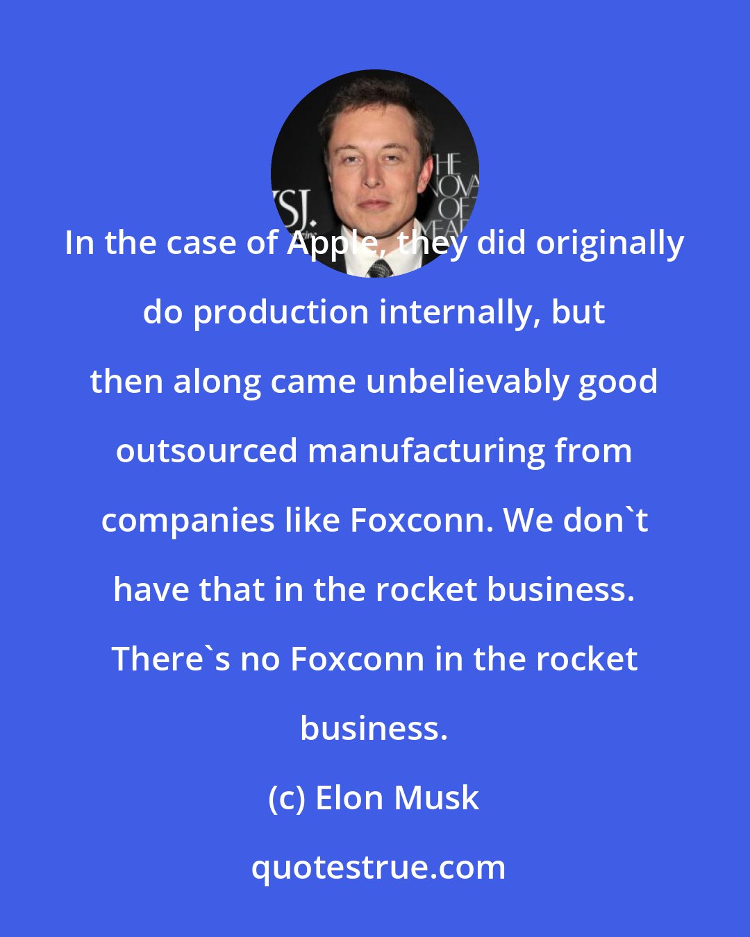 Elon Musk: In the case of Apple, they did originally do production internally, but then along came unbelievably good outsourced manufacturing from companies like Foxconn. We don't have that in the rocket business. There's no Foxconn in the rocket business.