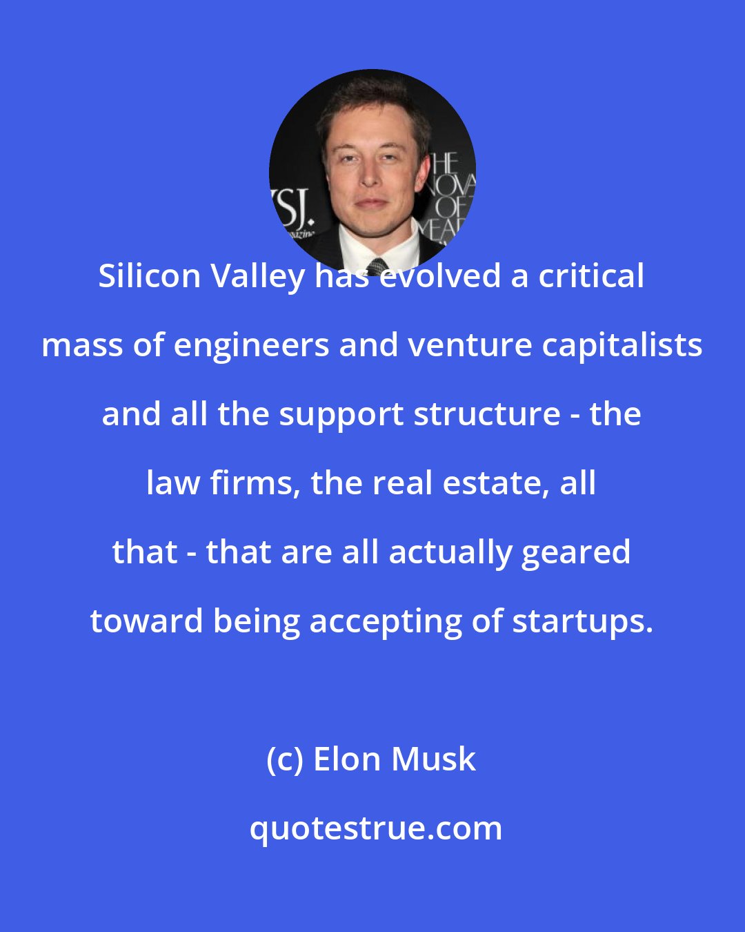 Elon Musk: Silicon Valley has evolved a critical mass of engineers and venture capitalists and all the support structure - the law firms, the real estate, all that - that are all actually geared toward being accepting of startups.