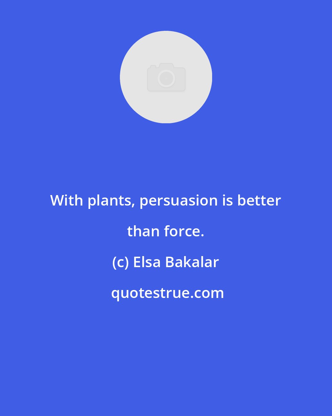 Elsa Bakalar: With plants, persuasion is better than force.