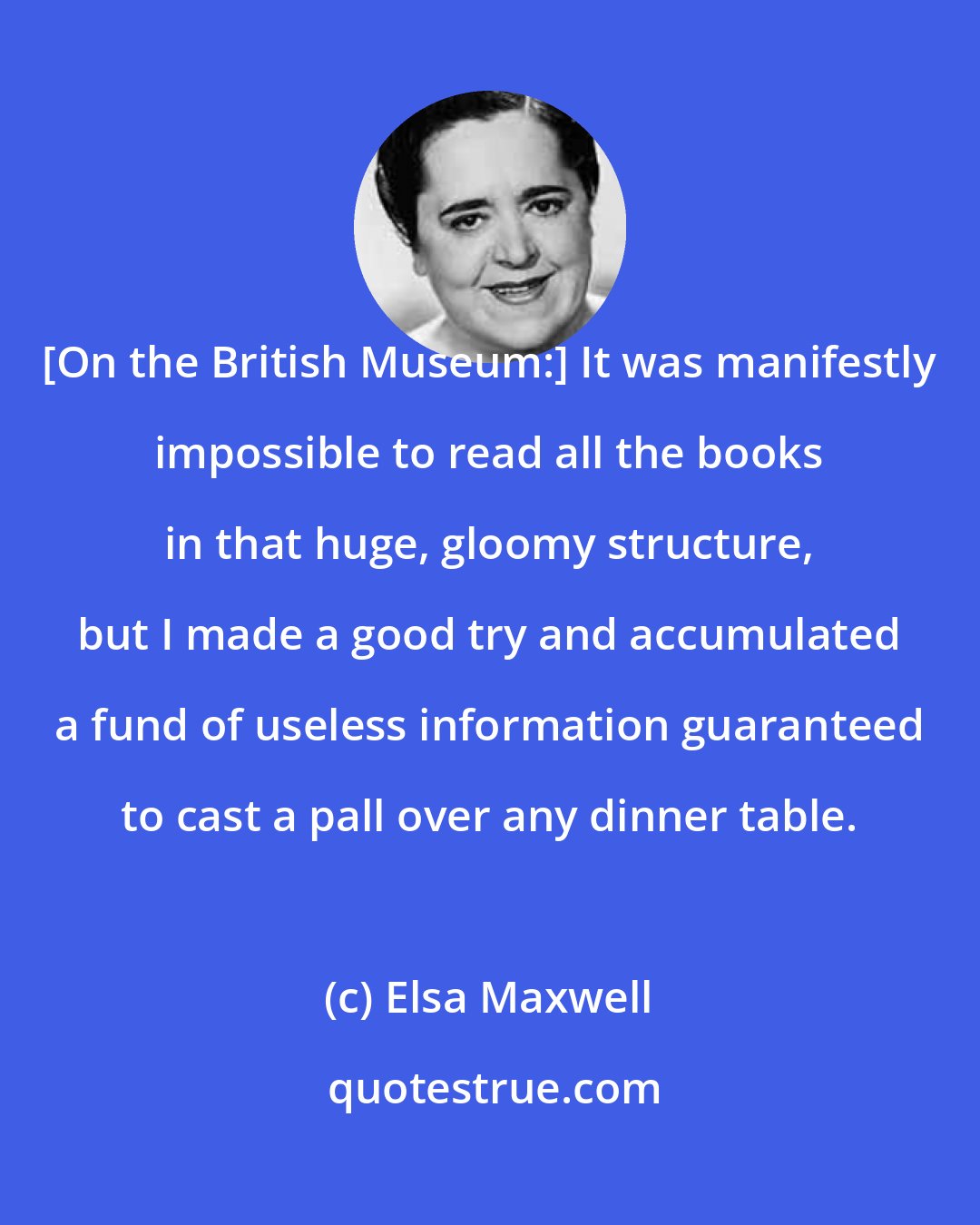 Elsa Maxwell: [On the British Museum:] It was manifestly impossible to read all the books in that huge, gloomy structure, but I made a good try and accumulated a fund of useless information guaranteed to cast a pall over any dinner table.