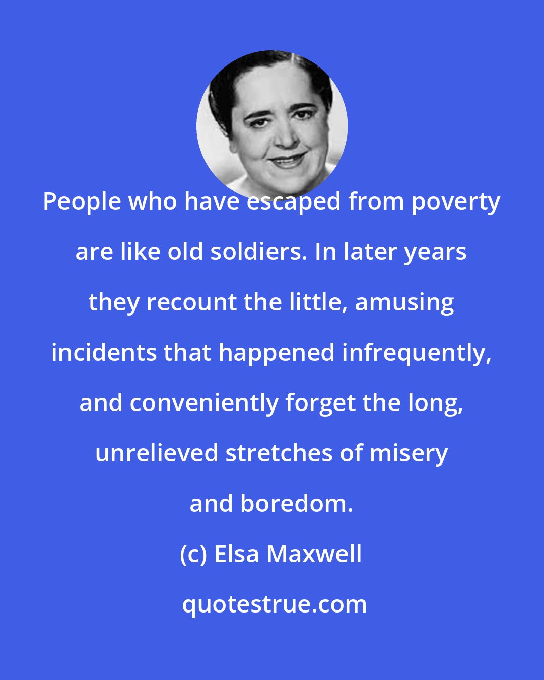 Elsa Maxwell: People who have escaped from poverty are like old soldiers. In later years they recount the little, amusing incidents that happened infrequently, and conveniently forget the long, unrelieved stretches of misery and boredom.