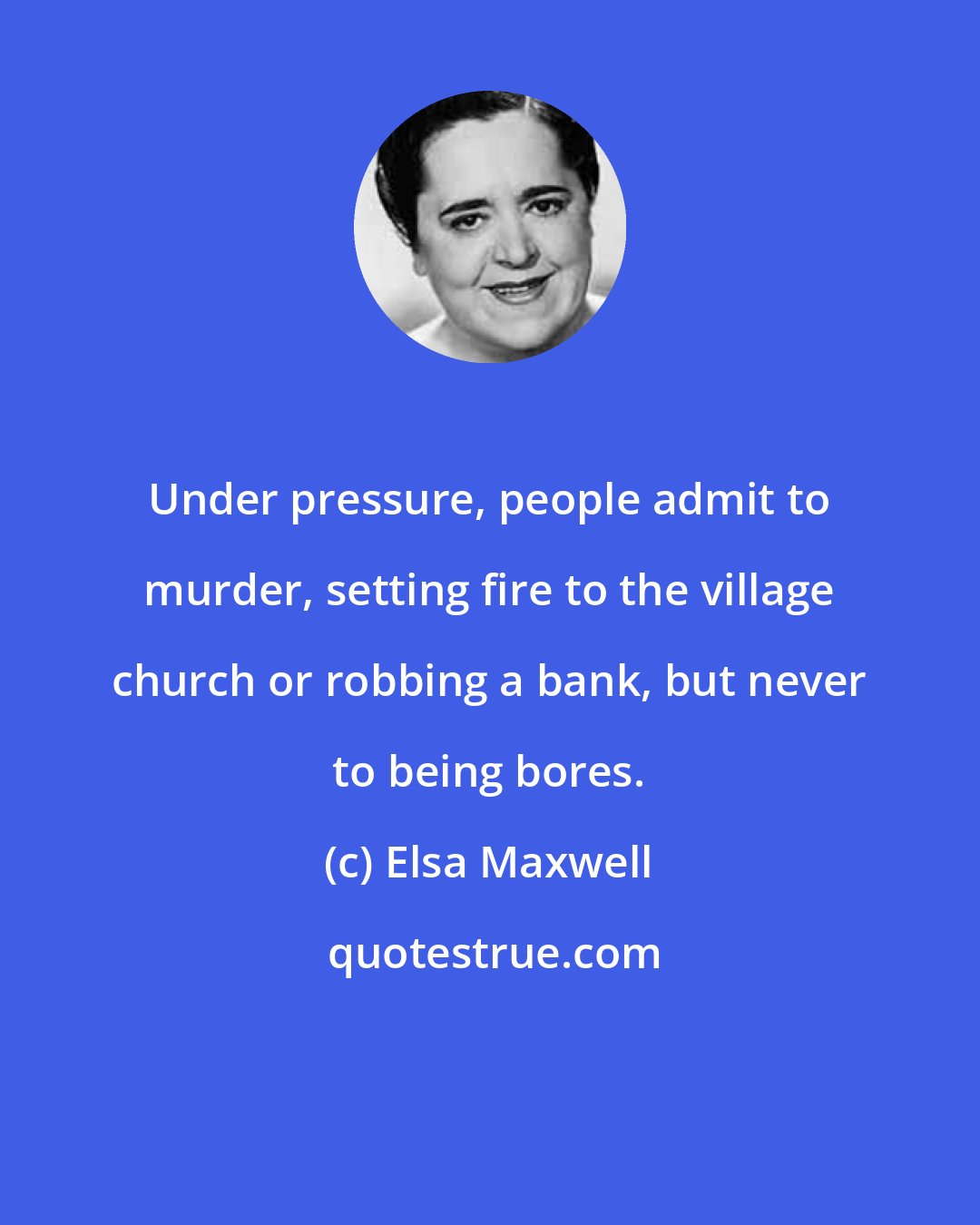 Elsa Maxwell: Under pressure, people admit to murder, setting fire to the village church or robbing a bank, but never to being bores.