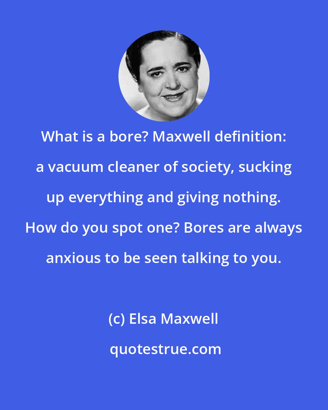 Elsa Maxwell: What is a bore? Maxwell definition: a vacuum cleaner of society, sucking up everything and giving nothing. How do you spot one? Bores are always anxious to be seen talking to you.