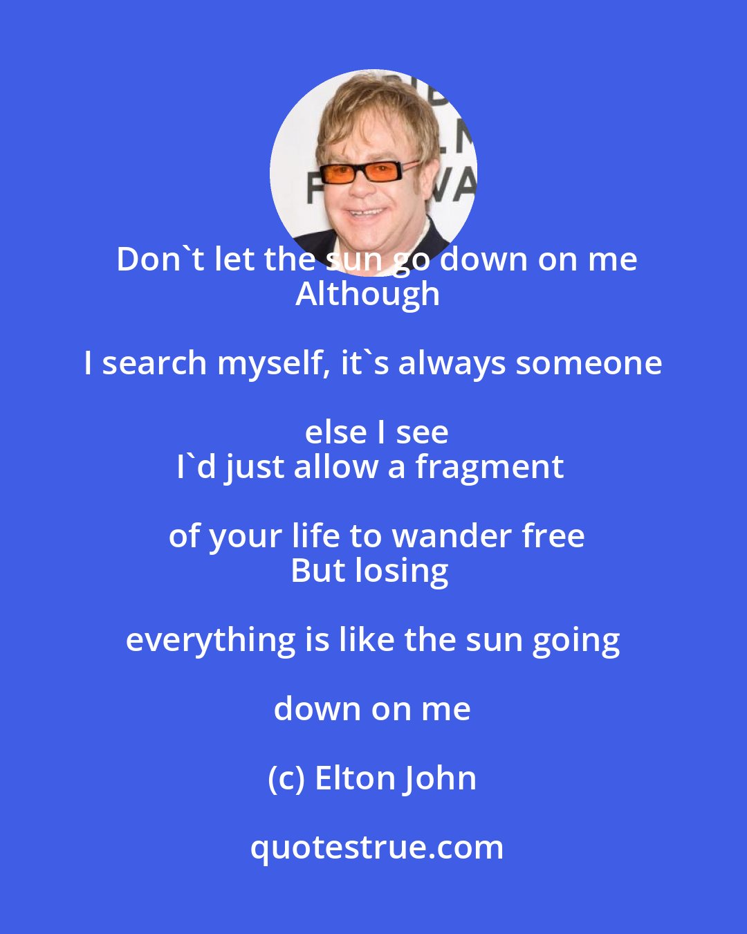 Elton John: Don't let the sun go down on me
Although I search myself, it's always someone else I see
I'd just allow a fragment of your life to wander free
But losing everything is like the sun going down on me