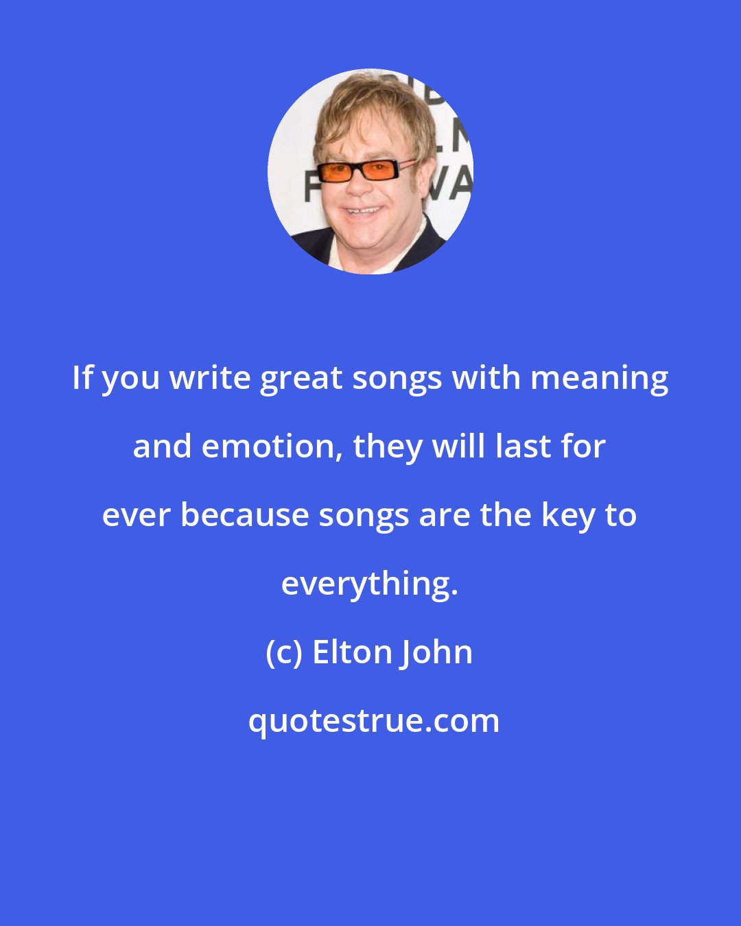 Elton John: If you write great songs with meaning and emotion, they will last for ever because songs are the key to everything.