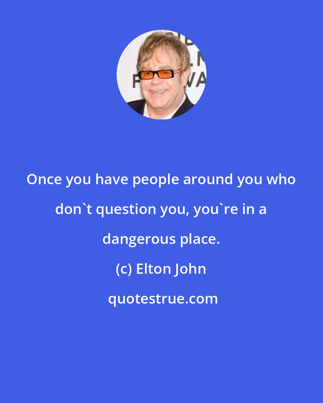 Elton John: Once you have people around you who don't question you, you're in a dangerous place.