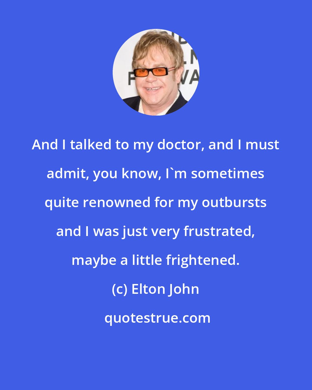 Elton John: And I talked to my doctor, and I must admit, you know, I'm sometimes quite renowned for my outbursts and I was just very frustrated, maybe a little frightened.