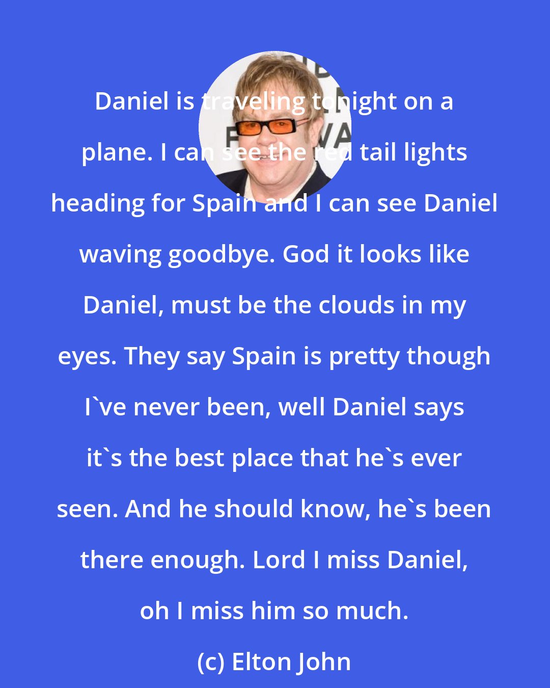 Elton John: Daniel is traveling tonight on a plane. I can see the red tail lights heading for Spain and I can see Daniel waving goodbye. God it looks like Daniel, must be the clouds in my eyes. They say Spain is pretty though I've never been, well Daniel says it's the best place that he's ever seen. And he should know, he's been there enough. Lord I miss Daniel, oh I miss him so much.