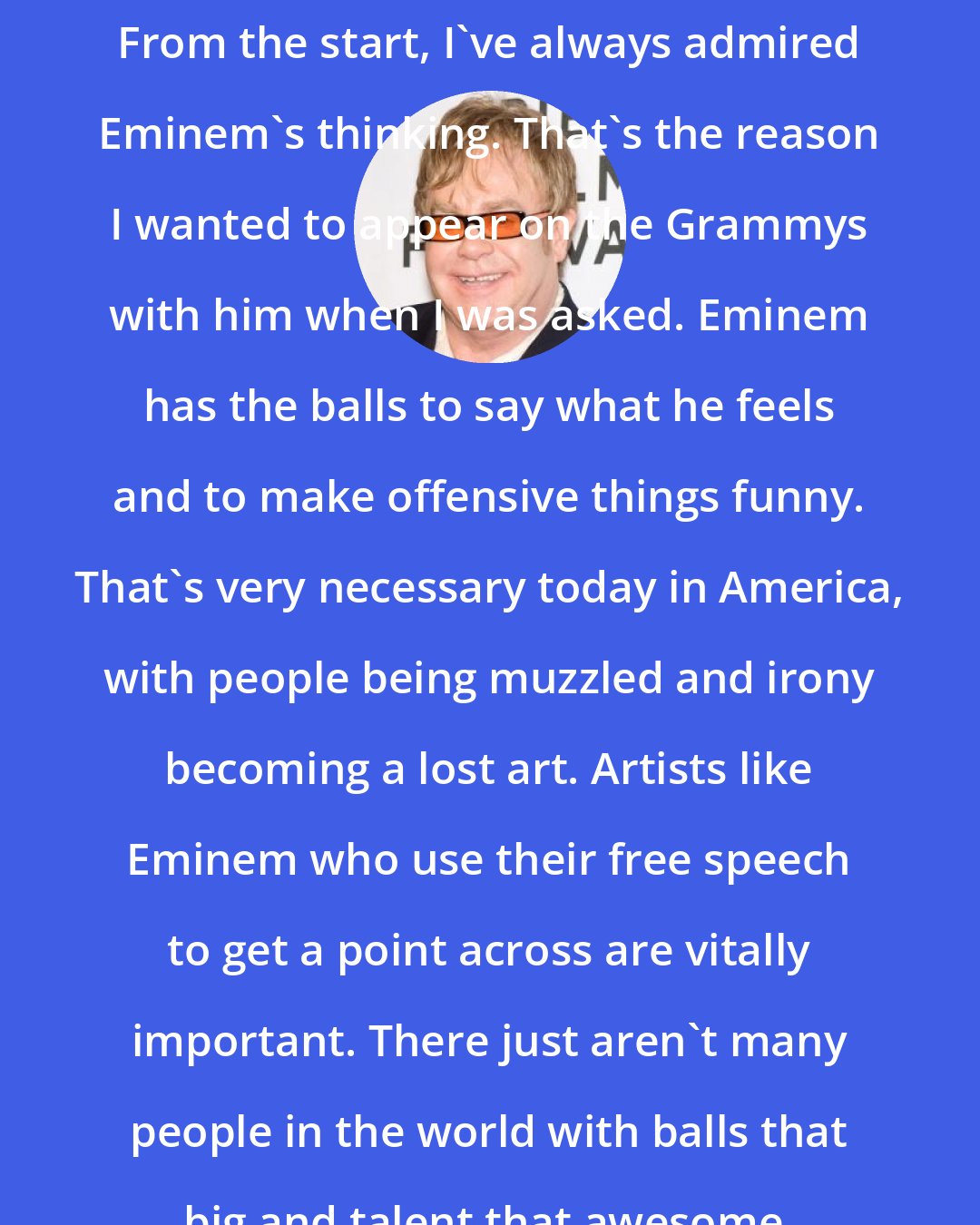 Elton John: From the start, I've always admired Eminem's thinking. That's the reason I wanted to appear on the Grammys with him when I was asked. Eminem has the balls to say what he feels and to make offensive things funny. That's very necessary today in America, with people being muzzled and irony becoming a lost art. Artists like Eminem who use their free speech to get a point across are vitally important. There just aren't many people in the world with balls that big and talent that awesome.