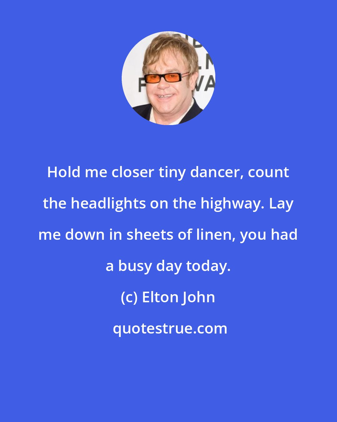 Elton John: Hold me closer tiny dancer, count the headlights on the highway. Lay me down in sheets of linen, you had a busy day today.