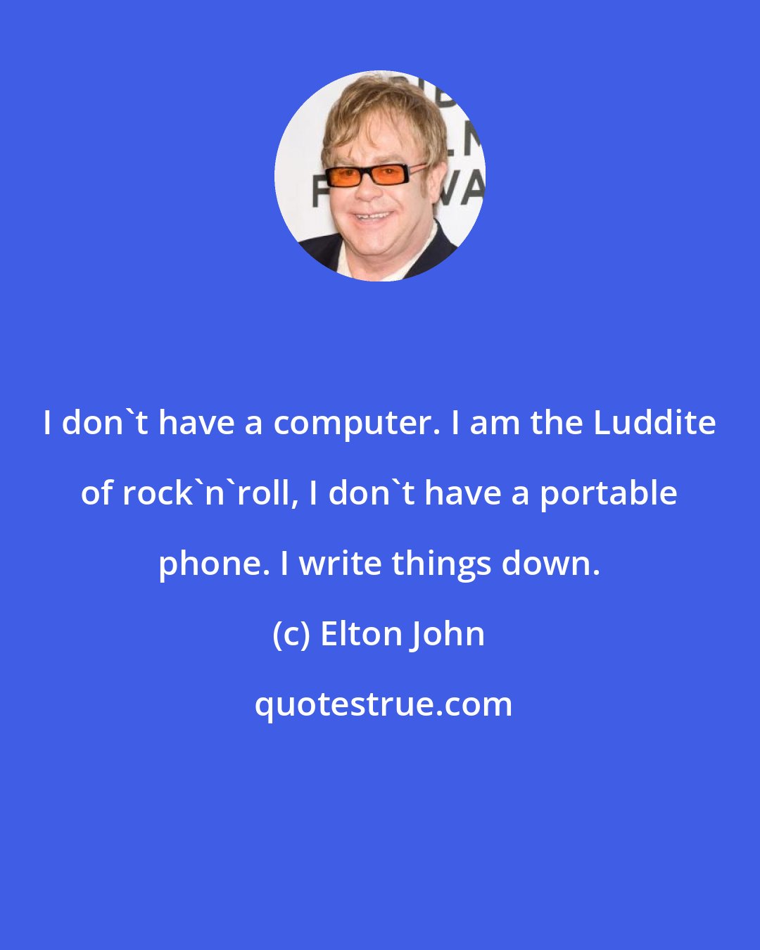 Elton John: I don't have a computer. I am the Luddite of rock'n'roll, I don't have a portable phone. I write things down.